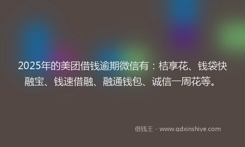2025年的美团借钱逾期微信有：桔享花、钱袋快融宝、钱速借融、融通钱包、诚信一周花等。