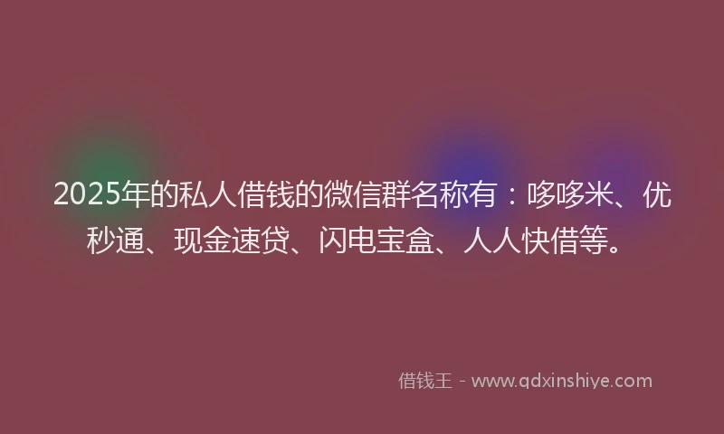 2025年的私人借钱的微信群名称有：哆哆米、优秒通、现金速贷、闪电宝盒、人人快借等。