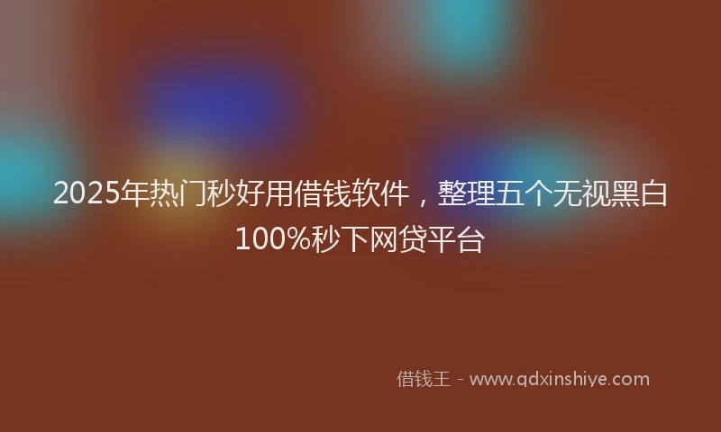 2025年热门秒好用借钱软件，整理五个无视黑白100%秒下网贷平台