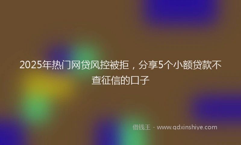 2025年热门网贷风控被拒，分享5个小额贷款不查征信的口子