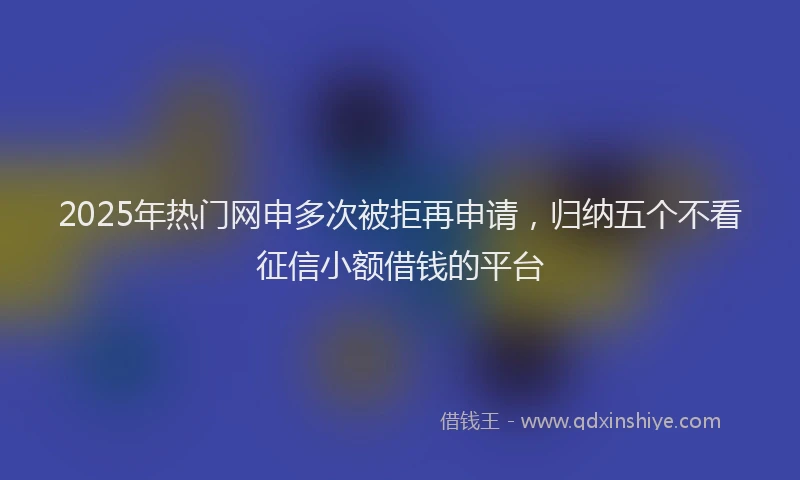 2025年热门网申多次被拒再申请，归纳五个不看征信小额借钱的平台