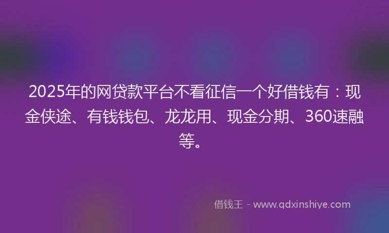 2025年的网贷款平台不看征信一个好借钱有：现金侠途、有钱钱包、龙龙用、现金分期、360速融等。