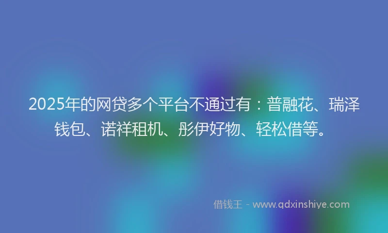 2025年的网贷多个平台不通过有：普融花、瑞泽钱包、诺祥租机、彤伊好物、轻松借等。