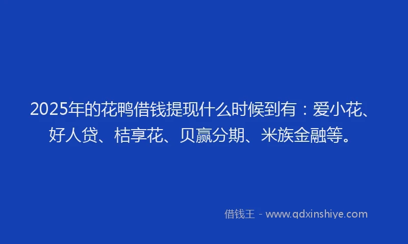 2025年的花鸭借钱提现什么时候到有：爱小花、好人贷、桔享花、贝赢分期、米族金融等。