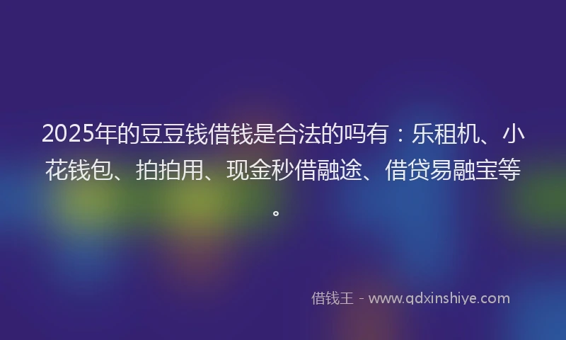 2025年的豆豆钱借钱是合法的吗有：乐租机、小花钱包、拍拍用、现金秒借融途、借贷易融宝等。
