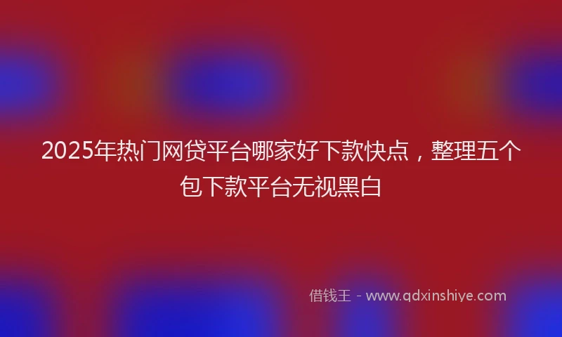 2025年热门网贷平台哪家好下款快点，整理五个包下款平台无视黑白
