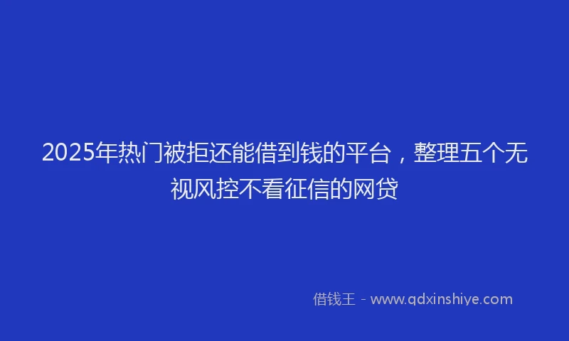 2025年热门被拒还能借到钱的平台，整理五个无视风控不看征信的网贷