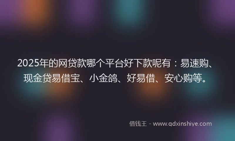 2025年的网贷款哪个平台好下款呢有：易速购、现金贷易借宝、小金鸽、好易借、安心购等。