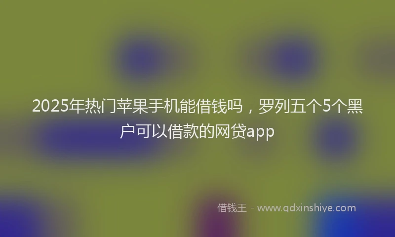 2025年热门苹果手机能借钱吗，罗列五个5个黑户可以借款的网贷app