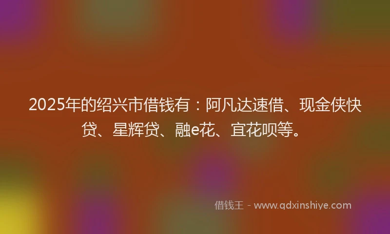 2025年的绍兴市借钱有：阿凡达速借、现金侠快贷、星辉贷、融e花、宜花呗等。