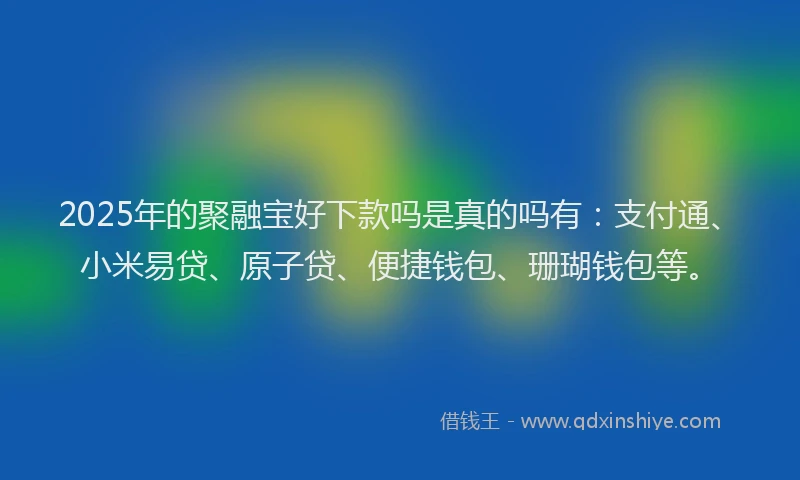 2025年的聚融宝好下款吗是真的吗有：支付通、小米易贷、原子贷、便捷钱包、珊瑚钱包等。