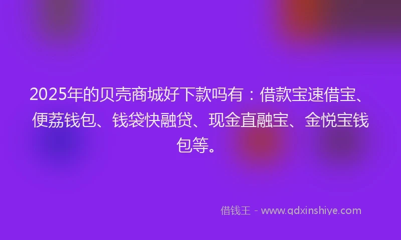 2025年的贝壳商城好下款吗有：借款宝速借宝、便荔钱包、钱袋快融贷、现金直融宝、金悦宝钱包等。