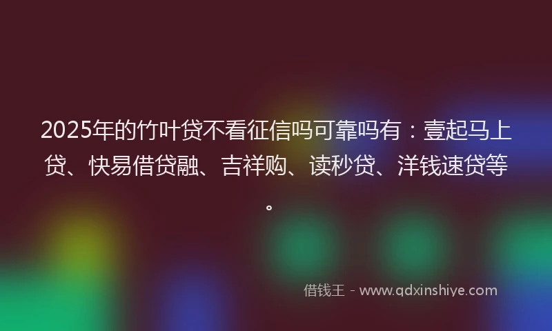 2025年的竹叶贷不看征信吗可靠吗有：壹起马上贷、快易借贷融、吉祥购、读秒贷、洋钱速贷等。