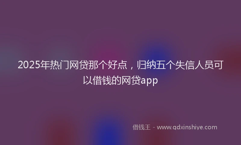 2025年热门网贷那个好点，归纳五个失信人员可以借钱的网贷app