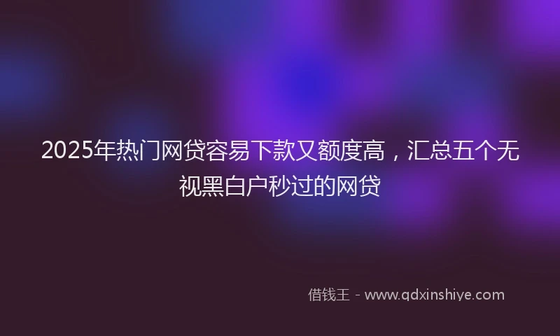2025年热门网贷容易下款又额度高，汇总五个无视黑白户秒过的网贷