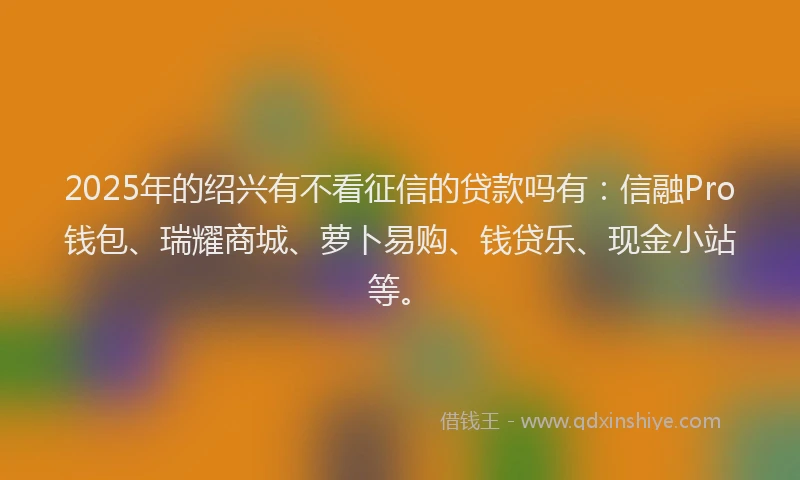 2025年的绍兴有不看征信的贷款吗有：信融Pro钱包、瑞耀商城、萝卜易购、钱贷乐、现金小站等。