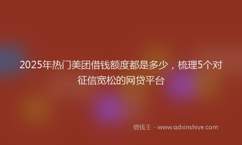 2025年热门美团借钱额度都是多少，梳理5个对征信宽松的网贷平台