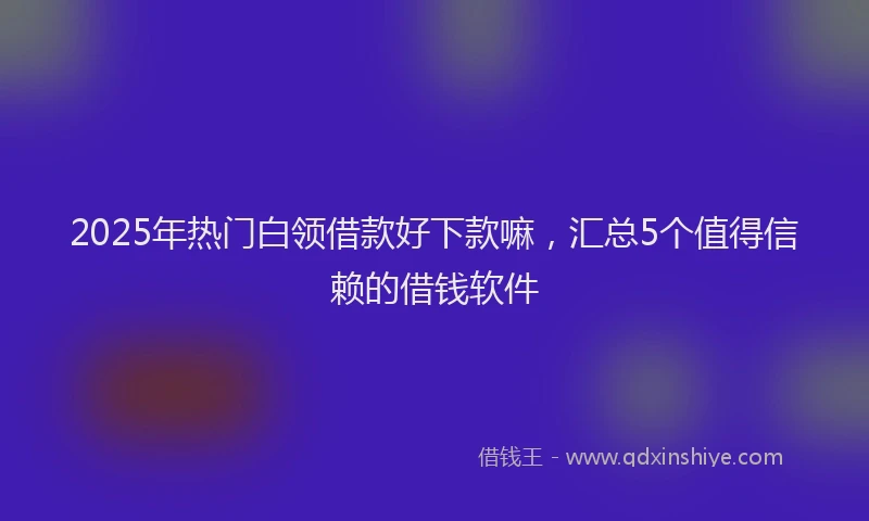 2025年热门白领借款好下款嘛，汇总5个值得信赖的借钱软件
