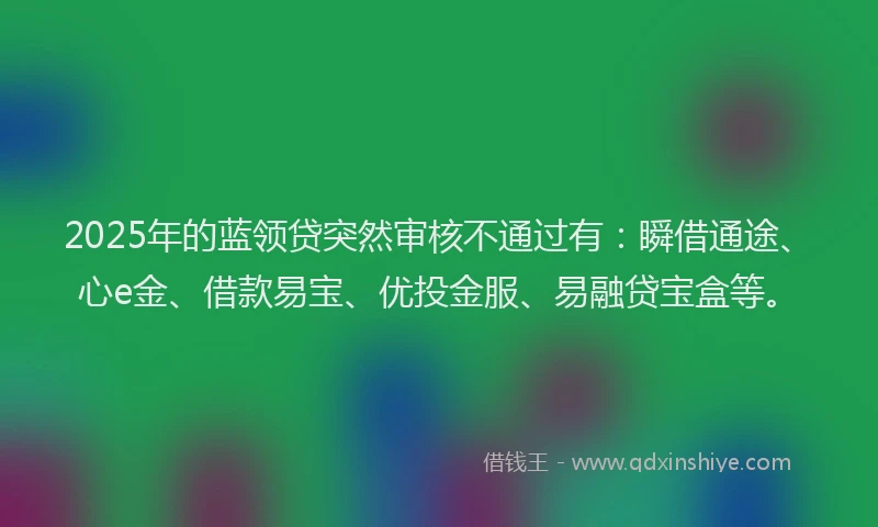 2025年的蓝领贷突然审核不通过有：瞬借通途、心e金、借款易宝、优投金服、易融贷宝盒等。
