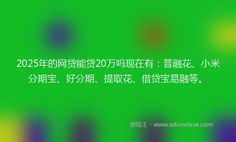 2025年的网贷能贷20万吗现在有：普融花、小米分期宝、好分期、提取花、借贷宝易融等。
