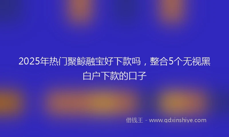 2025年热门聚鲸融宝好下款吗，整合5个无视黑白户下款的口子
