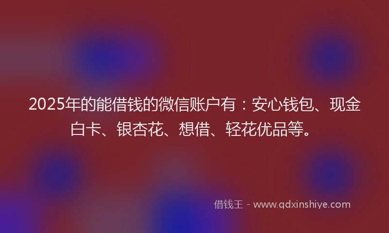 2025年的能借钱的微信账户有：安心钱包、现金白卡、银杏花、想借、轻花优品等。