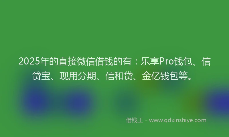2025年的直接微信借钱的有：乐享Pro钱包、信贷宝、现用分期、信和贷、金亿钱包等。
