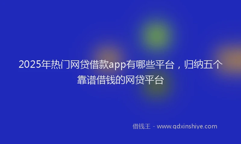 2025年热门网贷借款app有哪些平台，归纳五个靠谱借钱的网贷平台