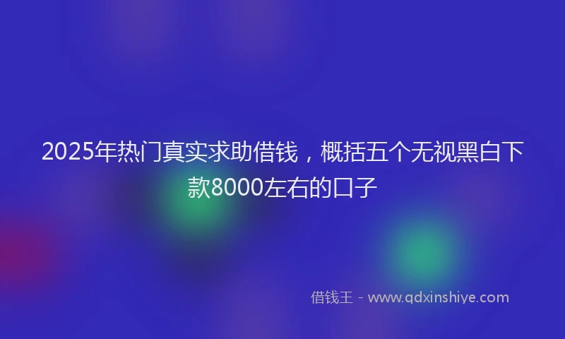 2025年热门真实求助借钱，概括五个无视黑白下款8000左右的口子
