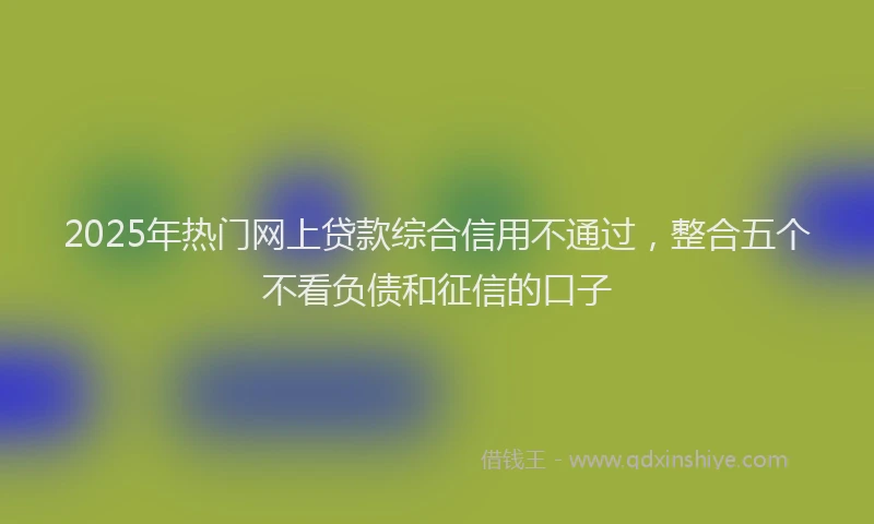 2025年热门网上贷款综合信用不通过，整合五个不看负债和征信的口子