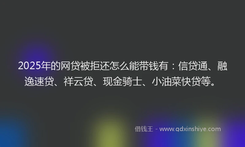 2025年的网贷被拒还怎么能带钱有：信贷通、融逸速贷、祥云贷、现金骑士、小油菜快贷等。