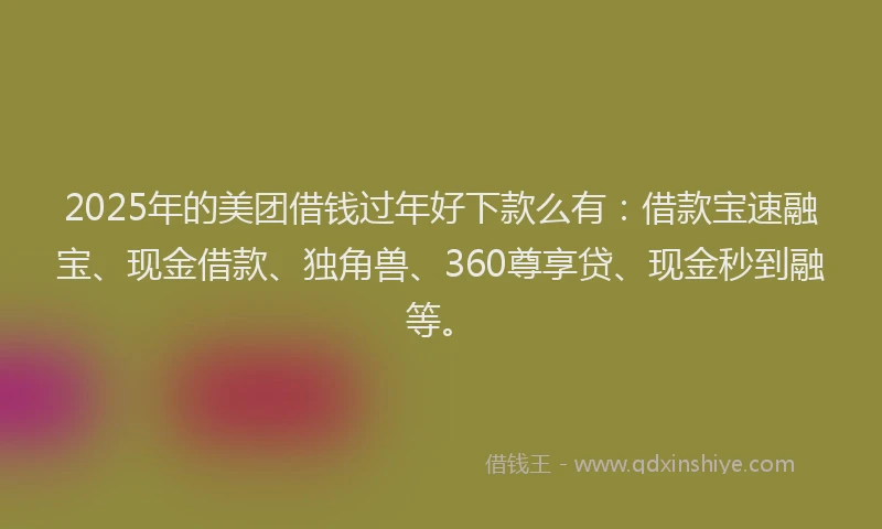 2025年的美团借钱过年好下款么有：借款宝速融宝、现金借款、独角兽、360尊享贷、现金秒到融等。