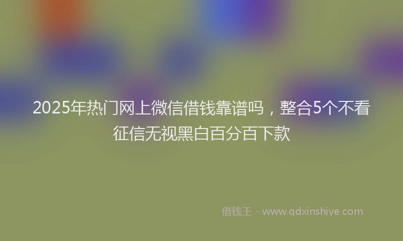 2025年热门网上微信借钱靠谱吗，整合5个不看征信无视黑白百分百下款