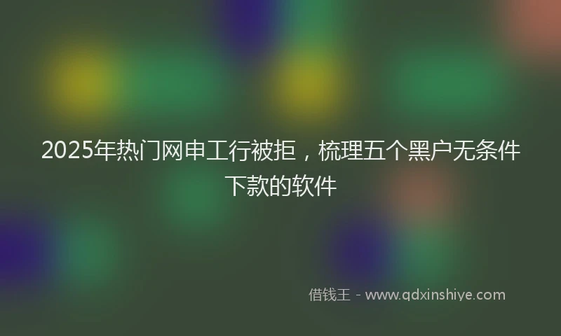2025年热门网申工行被拒，梳理五个黑户无条件下款的软件