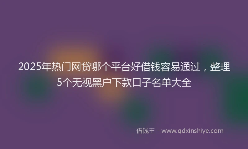 2025年热门网贷哪个平台好借钱容易通过，整理5个无视黑户下款口子名单大全