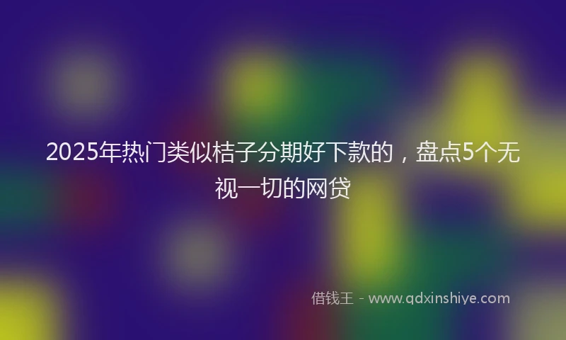 2025年热门类似桔子分期好下款的，盘点5个无视一切的网贷