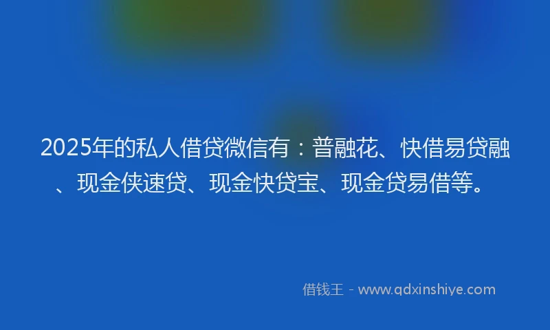 2025年的私人借贷微信有：普融花、快借易贷融、现金侠速贷、现金快贷宝、现金贷易借等。