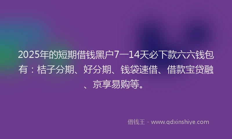 2025年的短期借钱黑户7一14天必下款六六钱包有：桔子分期、好分期、钱袋速借、借款宝贷融、京享易购等。