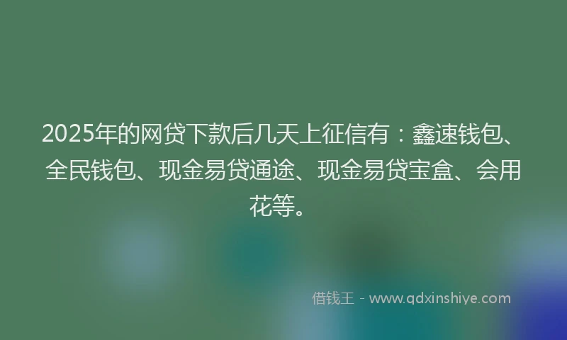 2025年的网贷下款后几天上征信有：鑫速钱包、全民钱包、现金易贷通途、现金易贷宝盒、会用花等。
