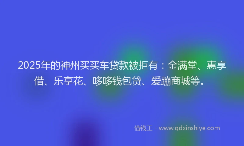 2025年的神州买买车贷款被拒有：金满堂、惠享借、乐享花、哆哆钱包贷、爱蹦商城等。