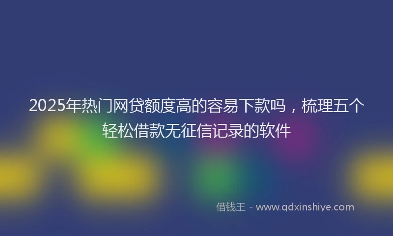 2025年热门网贷额度高的容易下款吗，梳理五个轻松借款无征信记录的软件
