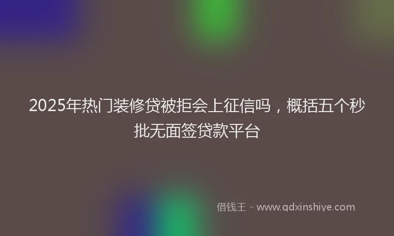 2025年热门装修贷被拒会上征信吗，概括五个秒批无面签贷款平台
