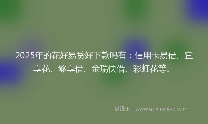 2025年的花好易贷好下款吗有：信用卡易借、宜享花、够享借、金瑞快借、彩虹花等。