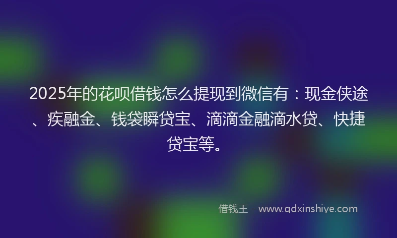 2025年的花呗借钱怎么提现到微信有：现金侠途、疾融金、钱袋瞬贷宝、滴滴金融滴水贷、快捷贷宝等。