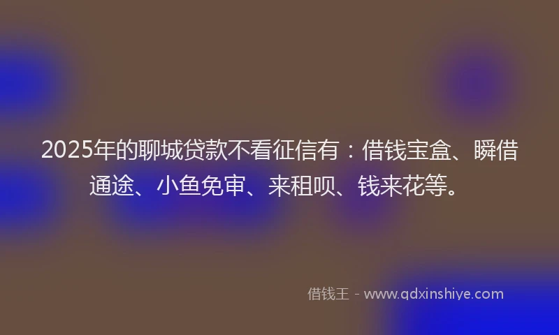 2025年的聊城贷款不看征信有：借钱宝盒、瞬借通途、小鱼免审、来租呗、钱来花等。