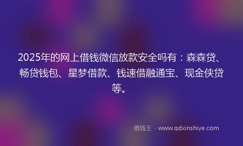 2025年的网上借钱微信放款安全吗有：森森贷、畅贷钱包、星梦借款、钱速借融通宝、现金侠贷等。
