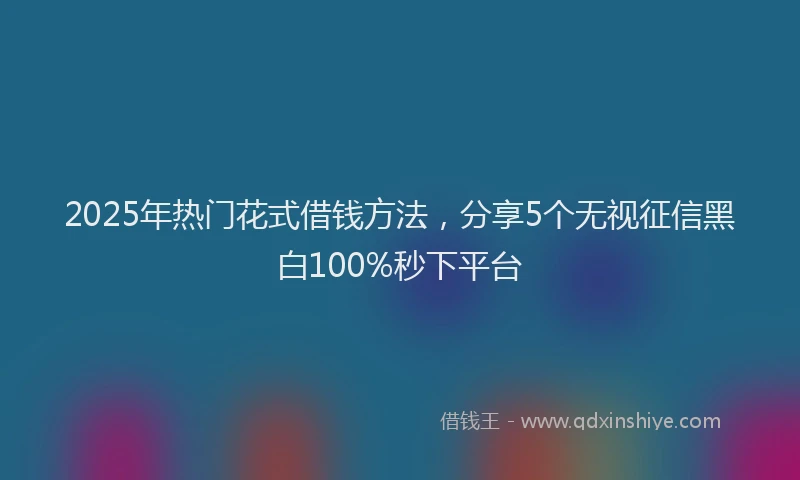 2025年热门花式借钱方法，分享5个无视征信黑白100%秒下平台