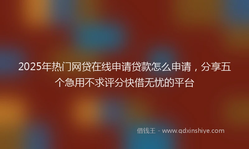 2025年热门网贷在线申请贷款怎么申请，分享五个急用不求评分快借无忧的平台