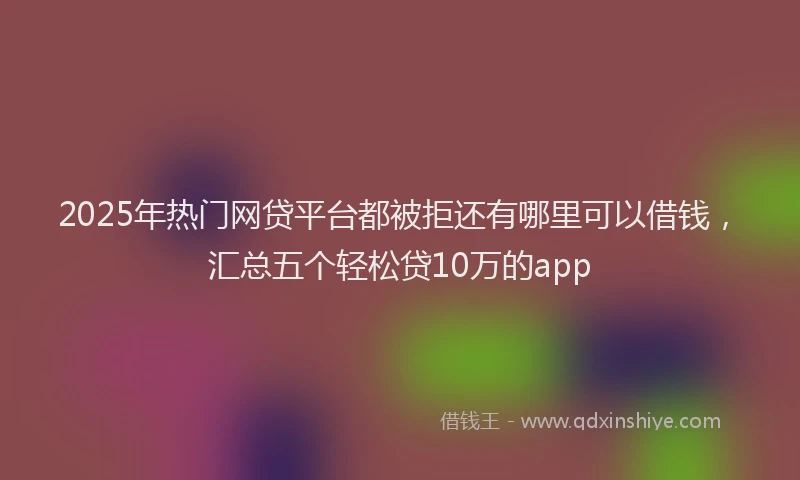 2025年热门网贷平台都被拒还有哪里可以借钱，汇总五个轻松贷10万的app