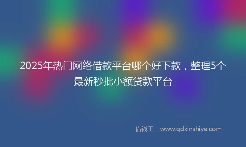2025年热门网络借款平台哪个好下款，整理5个最新秒批小额贷款平台